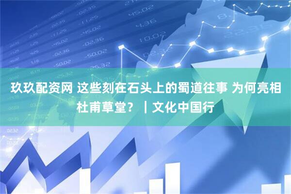 玖玖配资网 这些刻在石头上的蜀道往事 为何亮相杜甫草堂？｜文化中国行