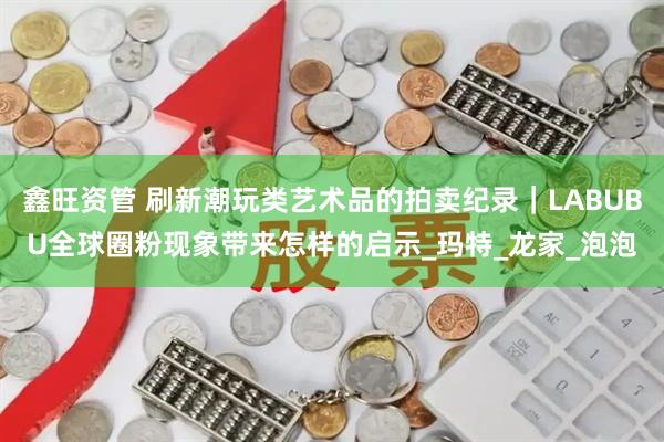 鑫旺资管 刷新潮玩类艺术品的拍卖纪录｜LABUBU全球圈粉现象带来怎样的启示_玛特_龙家_泡泡