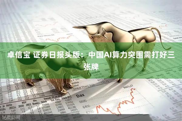 卓信宝 证券日报头版：中国AI算力突围需打好三张牌