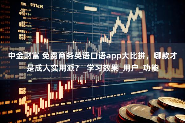 中金财富 免费商务英语口语app大比拼，哪款才是成人实用派？_学习效果_用户_功能