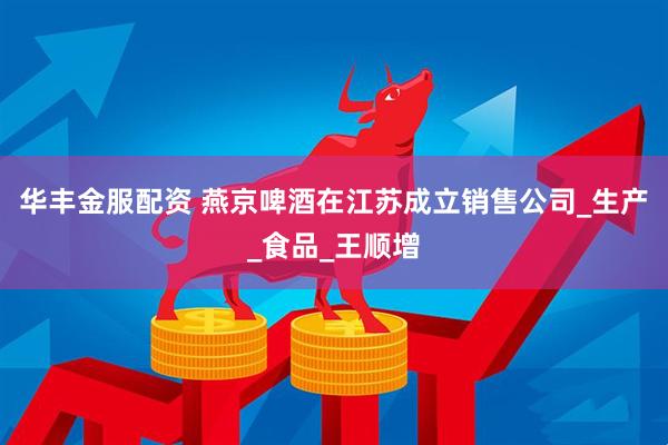 华丰金服配资 燕京啤酒在江苏成立销售公司_生产_食品_王顺增