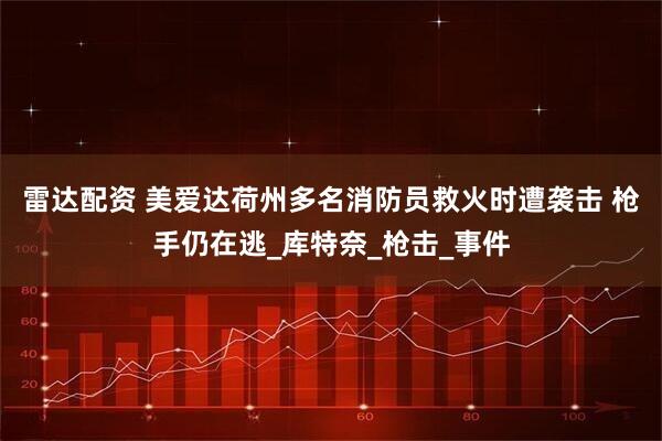 雷达配资 美爱达荷州多名消防员救火时遭袭击 枪手仍在逃_库特奈_枪击_事件