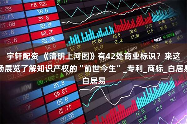 宇轩配资 《清明上河图》有42处商业标识？来这场展览了解知识产权的“前世今生”_专利_商标_白居易