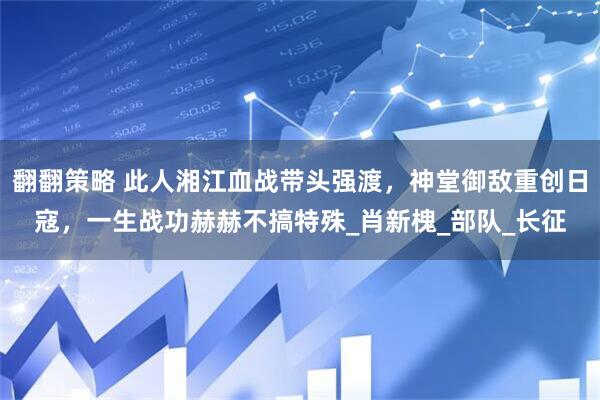 翻翻策略 此人湘江血战带头强渡，神堂御敌重创日寇，一生战功赫赫不搞特殊_肖新槐_部队_长征
