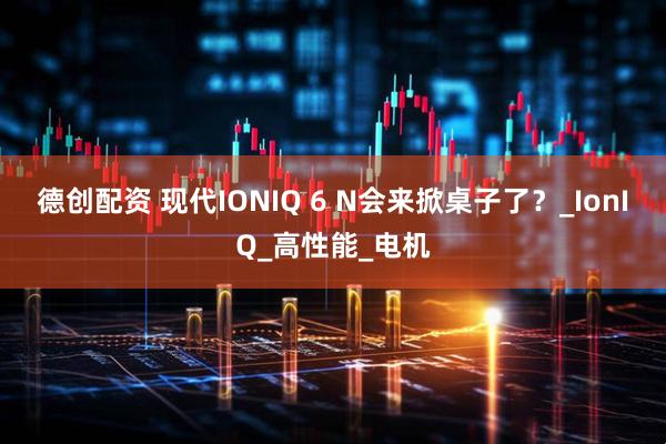 德创配资 现代IONIQ 6 N会来掀桌子了？_IonIQ_高性能_电机