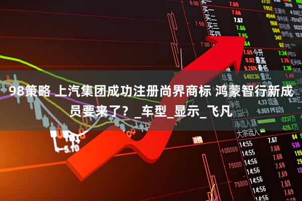 98策略 上汽集团成功注册尚界商标 鸿蒙智行新成员要来了？_车型_显示_飞凡