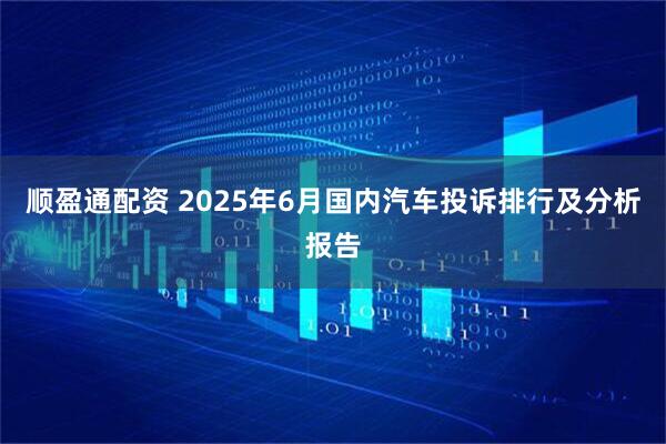 顺盈通配资 2025年6月国内汽车投诉排行及分析报告