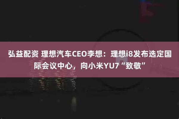 弘益配资 理想汽车CEO李想：理想i8发布选定国际会议中心，向小米YU7“致敬”