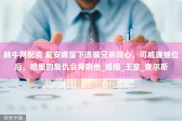 融牛网配资 戴安娜留下遗嘱兄弟同心，可威廉继位后，哈里的复仇会背刺他_婚姻_王室_查尔斯