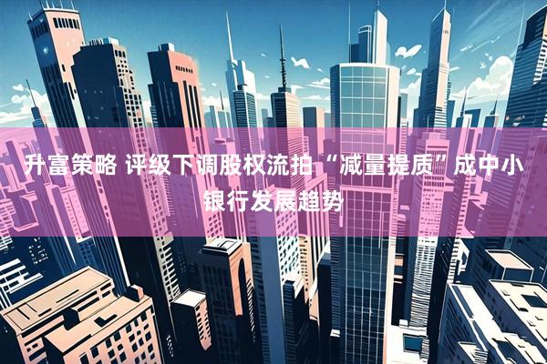升富策略 评级下调股权流拍 “减量提质”成中小银行发展趋势