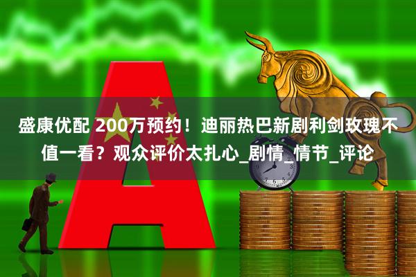 盛康优配 200万预约！迪丽热巴新剧利剑玫瑰不值一看？观众评价太扎心_剧情_情节_评论
