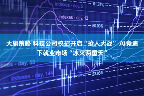 大旗策略 科技公司校招开启“抢人大战” AI竞速下就业市场“冰火两重天”