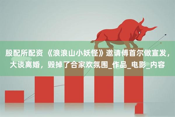 股配所配资 《浪浪山小妖怪》邀请傅首尔做宣发，大谈离婚，毁掉了合家欢氛围_作品_电影_内容