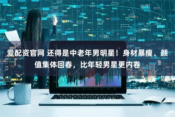 爱配资官网 还得是中老年男明星！身材暴瘦、颜值集体回春，比年轻男星更内卷