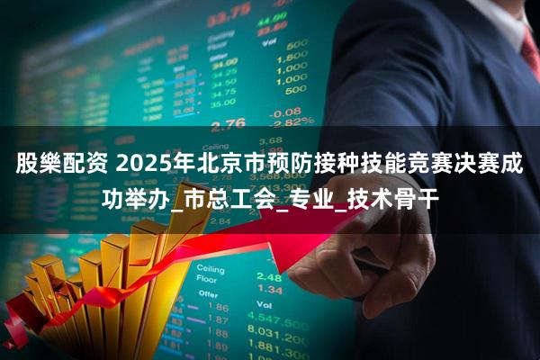 股樂配资 2025年北京市预防接种技能竞赛决赛成功举办_市总工会_专业_技术骨干