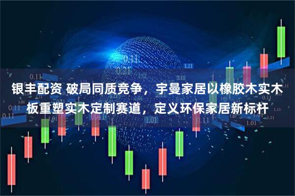 银丰配资 破局同质竞争，宇曼家居以橡胶木实木板重塑实木定制赛道，定义环保家居新标杆