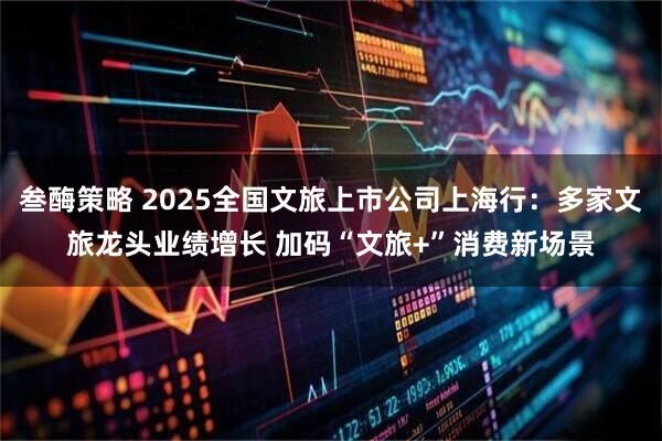 叁酶策略 2025全国文旅上市公司上海行：多家文旅龙头业绩增长 加码“文旅+”消费新场景