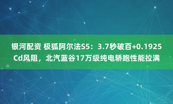 银河配资 极狐阿尔法S5：3.7秒破百+0.1925Cd风阻，北汽蓝谷17万级纯电轿跑性能拉满