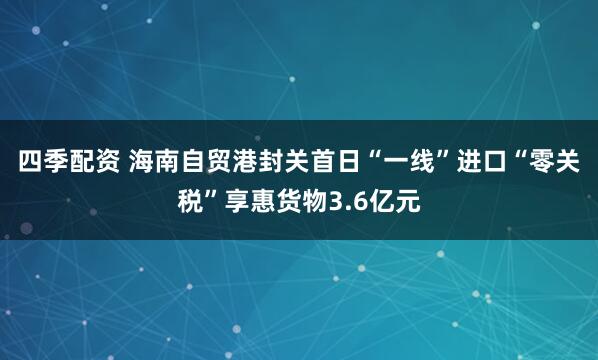 四季配资 海南自贸港封关首日“一线”进口“零关税”享惠货物3.6亿元