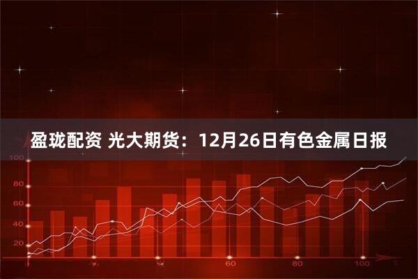 盈珑配资 光大期货：12月26日有色金属日报