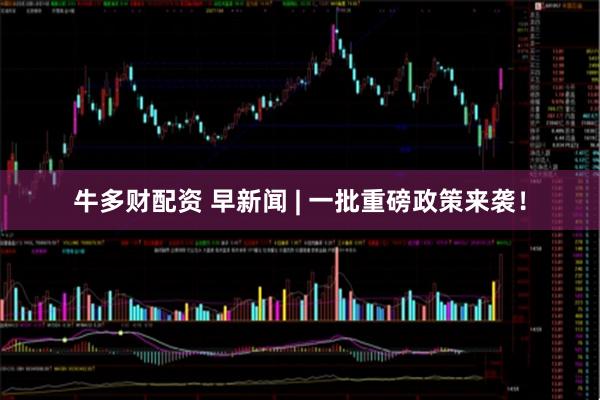 牛多财配资 早新闻 | 一批重磅政策来袭！