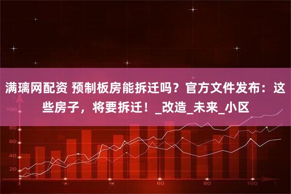 满璃网配资 预制板房能拆迁吗？官方文件发布：这些房子，将要拆迁！_改造_未来_小区