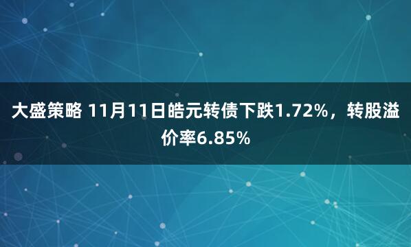 大盛策略 11月11日皓元转债下跌1.72%，转股溢价率6.85%