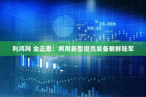 利鸿网 金正恩：将用新型坦克装备朝鲜陆军