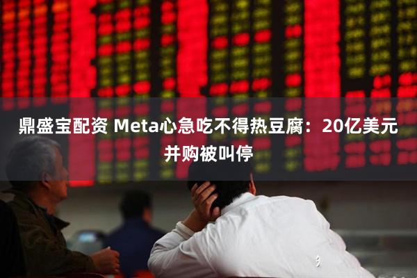 鼎盛宝配资 Meta心急吃不得热豆腐：20亿美元并购被叫停