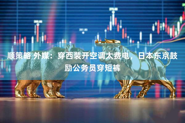 顺策略 外媒：穿西装开空调太费电，日本东京鼓励公务员穿短裤