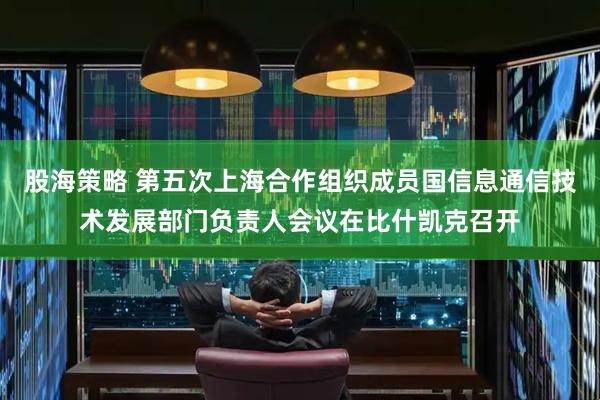 股海策略 第五次上海合作组织成员国信息通信技术发展部门负责人会议在比什凯克召开