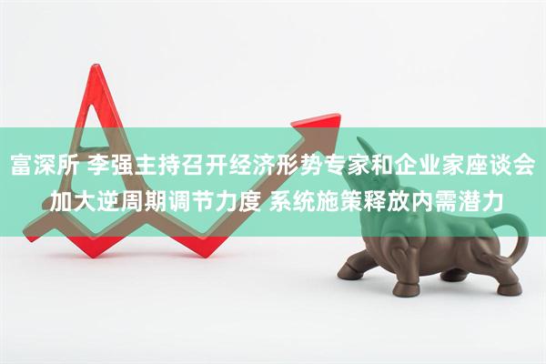 富深所 李强主持召开经济形势专家和企业家座谈会 加大逆周期调节力度 系统施策释放内需潜力